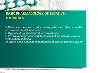 BASIC PHARMACOLOGY OF SEDATIVE-
HYPNOTICS
 Reduce anxiety and exert a calming effect with little or no effect
on motor or mental functions.
 Hypnotic drug should produce drowsiness
 Involve more pronounced depression of the central nervous
system than sedation
Graded dose-dependent depression of central nervous system
(Zhang Yanmei Sedative-Hypnotic Drugs ,Department of Pharmacology) 9
 