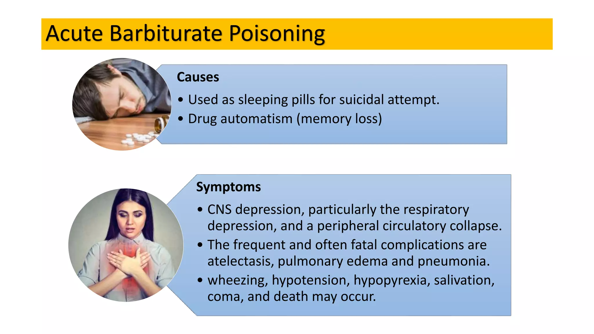 Acute Barbiturate Poisoning
Causes
• Used as sleeping pills for suicidal attempt.
• Drug automatism (memory loss)
Symptoms
• CNS depression, particularly the respiratory
depression, and a peripheral circulatory collapse.
• The frequent and often fatal complications are
atelectasis, pulmonary edema and pneumonia.
• wheezing, hypotension, hypopyrexia, salivation,
coma, and death may occur.
 