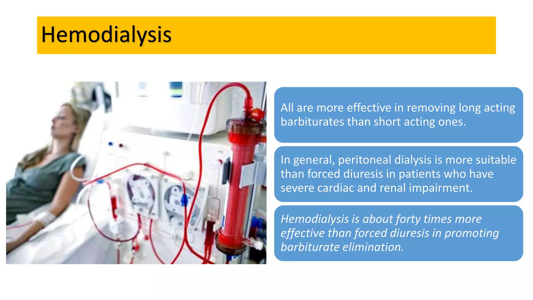 Hemodialysis
All are more effective in removing long acting
barbiturates than short acting ones.
In general, peritoneal dialysis is more suitable
than forced diuresis in patients who have
severe cardiac and renal impairment.
Hemodialysis is about forty times more
effective than forced diuresis in promoting
barbiturate elimination.
 