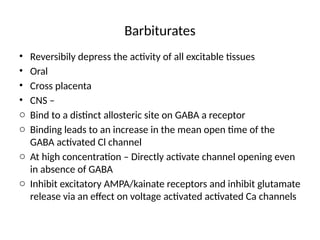 Barbiturates
• Reversibily depress the activity of all excitable tissues
• Oral
• Cross placenta
• CNS –
o Bind to a distinct allosteric site on GABA a receptor
o Binding leads to an increase in the mean open time of the
GABA activated Cl channel
o At high concentration – Directly activate channel opening even
in absence of GABA
o Inhibit excitatory AMPA/kainate receptors and inhibit glutamate
release via an effect on voltage activated activated Ca channels
 