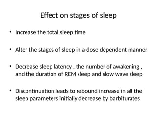 Effect on stages of sleep
• Increase the total sleep time
• Alter the stages of sleep in a dose dependent manner
• Decrease sleep latency , the number of awakening ,
and the duration of REM sleep and slow wave sleep
• Discontinuation leads to rebound increase in all the
sleep parameters initially decrease by barbiturates
 