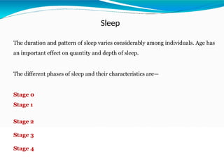 Sleep
The duration and pattern of sleep varies considerably among individuals. Age has
an important effect on quantity and depth of sleep.
The different phases of sleep and their characteristics are—
Stage 0
Stage 1
Stage 2
Stage 3
Stage 4
 