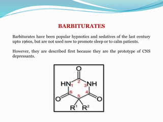 BARBITURATES
Barbiturates have been popular hypnotics and sedatives of the last century
upto 1960s, but are not used now to promote sleep or to calm patients.
However, they are described first because they are the prototype of CNS
depressants.
 