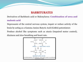 BARBITURATES
Derivatives of Barbituric acid or Malonylurea: Combination of urea and
malonic acid
Depressants of the central nervous system, impair or reduce activity of the
brain by acting as a Gamma Amino Butyric Acid (GABA) potentiators
Produce alcohol like symptoms such as ataxia (impaired motor control),
dizziness and slow breathing and heart rate.
 