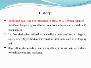 History
 Barbituric acid was first prepared in 1864 by a German scientist -
Adolf von Baeyer - by combining urea from animals and malonic acid
from apples
 Its first derivative utilized as a medicine was used to put dogs to
sleep, latter Bayer produced Veronal in 1903 to be used as a sleeping
aid
 Soon after, phenobarbital and many other barbituric acid derivatives
were discovered and marketed
 