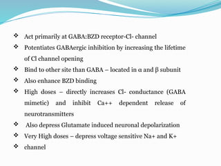  Act primarily at GABA:BZD receptor-Cl- channel
 Potentiates GABAergic inhibition by increasing the lifetime
of Cl channel opening
 Bind to other site than GABA – located in α and β subunit
 Also enhance BZD binding
 High doses – directly increases Cl- conductance (GABA
mimetic) and inhibit Ca++ dependent release of
neurotransmitters
 Also depress Glutamate induced neuronal depolarization
 Very High doses – depress voltage sensitive Na+ and K+
 channel
 