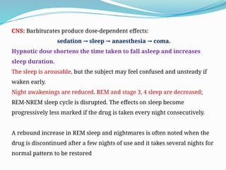 CNS: Barbiturates produce dose-dependent effects:
sedation sleep anaesthesia coma.
→ → →
Hypnotic dose shortens the time taken to fall asleep and increases
sleep duration.
The sleep is arousable, but the subject may feel confused and unsteady if
waken early.
Night awakenings are reduced. REM and stage 3, 4 sleep are decreased;
REM-NREM sleep cycle is disrupted. The effects on sleep become
progressively less marked if the drug is taken every night consecutively.
A rebound increase in REM sleep and nightmares is often noted when the
drug is discontinued after a few nights of use and it takes several nights for
normal pattern to be restored
 