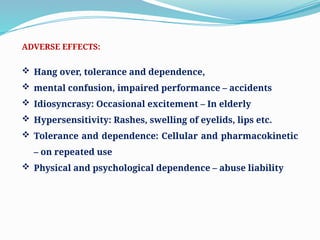 ADVERSE EFFECTS:
 Hang over, tolerance and dependence,
 mental confusion, impaired performance – accidents
 Idiosyncrasy: Occasional excitement – In elderly
 Hypersensitivity: Rashes, swelling of eyelids, lips etc.
 Tolerance and dependence: Cellular and pharmacokinetic
– on repeated use
 Physical and psychological dependence – abuse liability
 