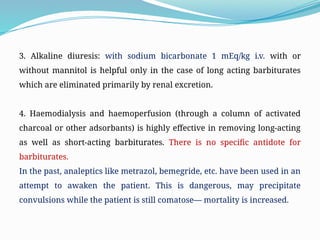 3. Alkaline diuresis: with sodium bicarbonate 1 mEq/kg i.v. with or
without mannitol is helpful only in the case of long acting barbiturates
which are eliminated primarily by renal excretion.
4. Haemodialysis and haemoperfusion (through a column of activated
charcoal or other adsorbants) is highly effective in removing long-acting
as well as short-acting barbiturates. There is no specific antidote for
barbiturates.
In the past, analeptics like metrazol, bemegride, etc. have been used in an
attempt to awaken the patient. This is dangerous, may precipitate
convulsions while the patient is still comatose— mortality is increased.
 
