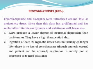 BENZODIAZEPINES (BZDs)
Chlordiazepoxide and diazepam were introduced around 1960 as
antianxiety drugs. Since then this class has proliferated and has
replaced barbiturates as hypnotic and sedative as well, because—
1. BZDs produce a lower degree of neuronal depression than
barbiturates. They have a high therapeutic index.
2. Ingestion of even 20 hypnotic doses does not usually endanger
life—there is no loss of consciousness (though amnesia occurs)
and patient can be aroused; respiration is mostly not so
depressed as to need assistance
 