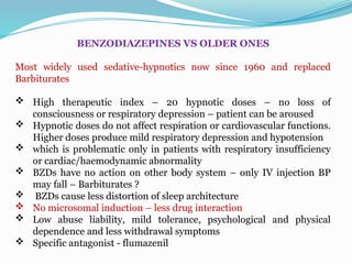 BENZODIAZEPINES VS OLDER ONES
Most widely used sedative-hypnotics now since 1960 and replaced
Barbiturates
 High therapeutic index – 20 hypnotic doses – no loss of
consciousness or respiratory depression – patient can be aroused
 Hypnotic doses do not affect respiration or cardiovascular functions.
Higher doses produce mild respiratory depression and hypotension
 which is problematic only in patients with respiratory insufficiency
or cardiac/haemodynamic abnormality
 BZDs have no action on other body system – only IV injection BP
may fall – Barbiturates ?
 BZDs cause less distortion of sleep architecture
 No microsomal induction – less drug interaction
 Low abuse liability, mild tolerance, psychological and physical
dependence and less withdrawal symptoms
 Specific antagonist - flumazenil
 