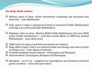 On sleep: Basic actions
 Hastens onset of sleep, reduce intermittent awakening and increased total
sleep time – Like Barbiturates
 Time spent in stage 2 (unequivocal sleep) is increased (Unlike Barbiturates)
and stage 3 & 4 decreased (Like Barbiturates)
 Regulates a Key on sleep - Shorten REM (Unlike Barbiturates), but more REM
cycles (Unlike Barbiturates) – such that overall effects on REM less marked
(Nitrazepam) – more sleep cycles
 Night terror (at stage 4) and body movements are reduced
 Stage shift to stage 1 and 0 are reduced (awake and dozing) and wake up fresh
(no Hang over) – some degree of tolerance
 Centrally mediated muscle relaxant – Clonazepam and Diazepam
 Anticonvulsant: Clonazepam, diazepam and flurazepam
 Diazepam – on IV use - analgesia (no hyperalgesia) and decreases nocturnal
gastric secretion – stress ulcer prevention
 