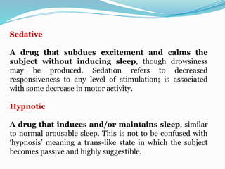 Sedative
A drug that subdues excitement and calms the
subject without inducing sleep, though drowsiness
may be produced. Sedation refers to decreased
responsiveness to any level of stimulation; is associated
with some decrease in motor activity.
Hypnotic
A drug that induces and/or maintains sleep, similar
to normal arousable sleep. This is not to be confused with
‘hypnosis’ meaning a trans-like state in which the subject
becomes passive and highly suggestible.
 