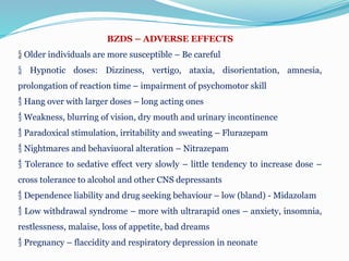 BZDS – ADVERSE EFFECTS
 Older individuals are more susceptible – Be careful
 Hypnotic doses: Dizziness, vertigo, ataxia, disorientation, amnesia,
prolongation of reaction time – impairment of psychomotor skill
 Hang over with larger doses – long acting ones
 Weakness, blurring of vision, dry mouth and urinary incontinence
 Paradoxical stimulation, irritability and sweating – Flurazepam
 Nightmares and behaviuoral alteration – Nitrazepam
 Tolerance to sedative effect very slowly – little tendency to increase dose –
cross tolerance to alcohol and other CNS depressants
 Dependence liability and drug seeking behaviour – low (bland) - Midazolam
 Low withdrawal syndrome – more with ultrarapid ones – anxiety, insomnia,
restlessness, malaise, loss of appetite, bad dreams
 Pregnancy – flaccidity and respiratory depression in neonate
 