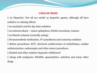 USES OF BZDS
 As Hypnotic: Not all are useful as hypnotic agents, although all have
sedative or calming effects
 As anxiolytic and for day time sedation
 As anticonvulsant – status epilepticus, febrile convulsion, tetanus
 As Muscle relaxant (centrally acting)
 Preananesthetic medication, IV anaesthesia and conscious sedation
 Before procedures: ECT, electrical cardioversion of arrhythmias, cardiac
catheterization, endoscopies and other minor procedures
 Alcohol and other sedative-hypnotic withdrawal
 Along with analgesics, NSAIDs, spasmolytics, antiulcer and many other
drugs
 