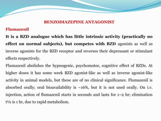BENZODIAZEPINE ANTAGONIST
Flumazenil
It is a BZD analogue which has little intrinsic activity (practically no
effect on normal subjects), but competes with BZD agonists as well as
inverse agonists for the BZD receptor and reverses their depressant or stimulant
effects respectively.
Flumazenil abolishes the hypnogenic, psychomotor, cognitive effect of BZDs. At
higher doses it has some week BZD agonist-like as well as inverse agonist-like
activity in animal models, but these are of no clinical significance. Flumazenil is
absorbed orally; oral bioavailability is ~16%, but it is not used orally. On i.v.
injection, action of flumazenil starts in seconds and lasts for 1–2 hr; elimination
t½ is 1 hr, due to rapid metabolism.
 