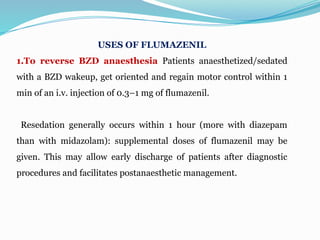 USES OF FLUMAZENIL
1.To reverse BZD anaesthesia Patients anaesthetized/sedated
with a BZD wakeup, get oriented and regain motor control within 1
min of an i.v. injection of 0.3–1 mg of flumazenil.
Resedation generally occurs within 1 hour (more with diazepam
than with midazolam): supplemental doses of flumazenil may be
given. This may allow early discharge of patients after diagnostic
procedures and facilitates postanaesthetic management.
 