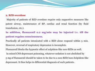 2. BZD overdose
Majority of patients of BZD overdose require only supportive measures like
patent airway, maintenance of BP, cardiac and renal function (by fluid
transfusion, etc.).
In addition, flumazenil 0.2 mg/min may be injected i.v. till the
patient regains consciousness.
Practically all patients intoxicated with a BZD alone respond within 5 min.
However, reversal of respiratory depression is incomplete.
Flumazenil blocks the hypnotic effect of zolpidem-like non-BZDs as well.
In mixed CNS depressant poisoning, whatever sedation is not abolished by
5 mg of flumazenil should be taken to be due to a non-BZD/non-Zolpidem-like
depressant. It thus helps in differential diagnosis of such patients.
 