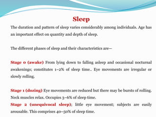 Sleep
The duration and pattern of sleep varies considerably among individuals. Age has
an important effect on quantity and depth of sleep.
The different phases of sleep and their characteristics are—
Stage 0 (awake) From lying down to falling asleep and occasional nocturnal
awakenings; constitutes 1–2% of sleep time.. Eye movements are irregular or
slowly rolling.
Stage 1 (dozing) Eye movements are reduced but there may be bursts of rolling.
Neck muscles relax. Occupies 3–6% of sleep time.
Stage 2 (unequivocal sleep); little eye movement; subjects are easily
arousable. This comprises 40–50% of sleep time.
 