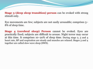 Stage 3 (deep sleep transition) person can be evoked with strong
stimuli only.
Eye movements are few; subjects are not easily arousable; comprises 5–
8% of sleep time.
Stage 4 (cerebral sleep) Person cannot be evoked. Eyes are
practically fixed; subjects are difficult to arouse. Night terror may occur
at this time. It comprises 10–20% of sleep time. During stage 2, 3 and 4
heart rate, BP and respiration are steady and muscles are relaxed. Stages 3 and 4
together are called slow wave sleep (SWS).
 
