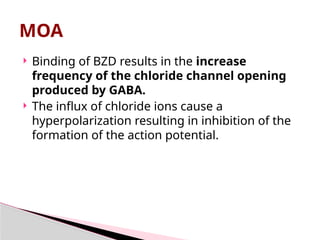  Binding of BZD results in the increase
frequency of the chloride channel opening
produced by GABA.
 The influx of chloride ions cause a
hyperpolarization resulting in inhibition of the
formation of the action potential.
MOA
 