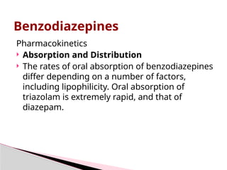 Pharmacokinetics
 Absorption and Distribution
 The rates of oral absorption of benzodiazepines
differ depending on a number of factors,
including lipophilicity. Oral absorption of
triazolam is extremely rapid, and that of
diazepam.
Benzodiazepines
 