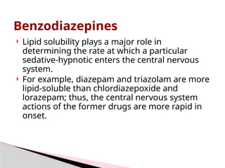  Lipid solubility plays a major role in
determining the rate at which a particular
sedative-hypnotic enters the central nervous
system.
 For example, diazepam and triazolam are more
lipid-soluble than chlordiazepoxide and
lorazepam; thus, the central nervous system
actions of the former drugs are more rapid in
onset.
Benzodiazepines
 