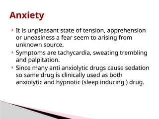  It is unpleasant state of tension, apprehension
or uneasiness a fear seem to arising from
unknown source.
 Symptoms are tachycardia, sweating trembling
and palpitation.
 Since many anti anxiolytic drugs cause sedation
so same drug is clinically used as both
anxiolytic and hypnotic (sleep inducing ) drug.
Anxiety
 