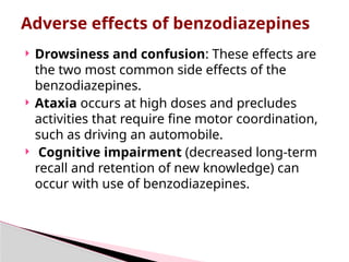  Drowsiness and confusion: These effects are
the two most common side effects of the
benzodiazepines.
 Ataxia occurs at high doses and precludes
activities that require fine motor coordination,
such as driving an automobile.
 Cognitive impairment (decreased long-term
recall and retention of new knowledge) can
occur with use of benzodiazepines.
Adverse effects of benzodiazepines
 