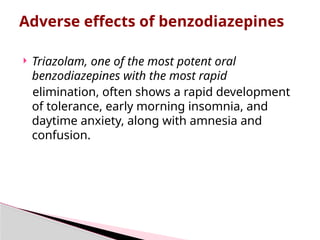  Triazolam, one of the most potent oral
benzodiazepines with the most rapid
elimination, often shows a rapid development
of tolerance, early morning insomnia, and
daytime anxiety, along with amnesia and
confusion.
Adverse effects of benzodiazepines
 