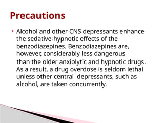  Alcohol and other CNS depressants enhance
the sedative-hypnotic effects of the
benzodiazepines. Benzodiazepines are,
however, considerably less dangerous
than the older anxiolytic and hypnotic drugs.
As a result, a drug overdose is seldom lethal
unless other central depressants, such as
alcohol, are taken concurrently.
Precautions
 