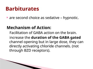 Barbiturates
 are second choice as sedative – hypnotic.
Mechanism of Action:
Facilitation of GABA action on the brain.
increase the duration of the GABA gated
channel opening but in large dose, they can
directly activating chloride channels. (not
through BZD receptors).
 