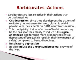 Barbiturates -Actions
 Barbiturates are less selective in their actions than
benzodiazepines
1. Cns depression: since they also depress the actions of
excitatory neurotransmitters (eg, glutamic acid) in
parallel with their effects on GABA neurotransmission.
2. This multiplicity of sites of action of barbiturates may
be the basis for their ability to induce full surgical
anesthesia and for their more pronounced central
depressant effects (which result in their low margin of
safety) compared to benzodiazepines.
3. Respiratory depression
4. Its also induce the CYP p450microsomal enzyme of
the liver.
 