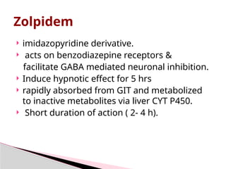 Zolpidem
 imidazopyridine derivative.
 acts on benzodiazepine receptors &
facilitate GABA mediated neuronal inhibition.
 Induce hypnotic effect for 5 hrs
 rapidly absorbed from GIT and metabolized
to inactive metabolites via liver CYT P450.
 Short duration of action ( 2- 4 h).
 