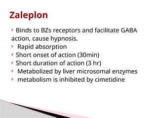 Zaleplon
 Binds to BZs receptors and facilitate GABA
action, cause hypnosis.
 Rapid absorption
 Short onset of action (30min)
 Short duration of action (3 hr)
 Metabolized by liver microsomal enzymes
 metabolism is inhibited by cimetidine
 