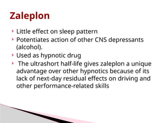 Zaleplon
 Little effect on sleep pattern
 Potentiates action of other CNS depressants
(alcohol).
 Used as hypnotic drug
 The ultrashort half-life gives zaleplon a unique
advantage over other hypnotics because of its
lack of next-day residual effects on driving and
other performance-related skills
 
