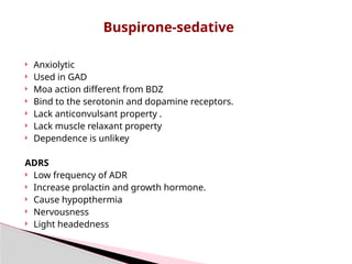  Anxiolytic
 Used in GAD
 Moa action different from BDZ
 Bind to the serotonin and dopamine receptors.
 Lack anticonvulsant property .
 Lack muscle relaxant property
 Dependence is unlikey
ADRS
 Low frequency of ADR
 Increase prolactin and growth hormone.
 Cause hypopthermia
 Nervousness
 Light headedness
Buspirone-sedative
 