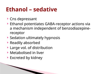  Cns depressant
 Ethanol potentiates GABA-receptor actions via
a mechanism independent of benzodiazepine-
receptor
 Sedation ultimately hypnosis
 Readily absorbed
 Large vol. of distribution
 Metabolised in liver
 Excreted by kidney
Ethanol – sedative
 
