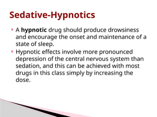  A hypnotic drug should produce drowsiness
and encourage the onset and maintenance of a
state of sleep.
 Hypnotic effects involve more pronounced
depression of the central nervous system than
sedation, and this can be achieved with most
drugs in this class simply by increasing the
dose.
Sedative-Hypnotics
 