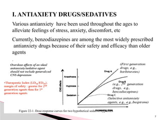 I. ANTIAXIETY DRUGS/SEDATIVES
Various antianxiety have been used throughout the ages to
alleviate feelings of stress, anxiety, discomfort, etc
Currently, benzodiazepines are among the most widely prescribed
antianxiety drugs because of their safety and efficacy than older
agents
.
Figure 22-1. Dose-response curves for two hypothetical sedative-hypnotics
7
 