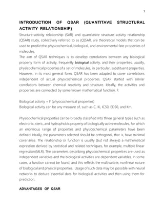1
INTRODUCTION OF QSAR (QUANTITAVE STRUCTURAL
ACTIVITY RELATIONSHIP)
Structure-activity relationship (SAR) and quantitative structure-activity relationship
(QSAR) study, collectively referred to as (Q)SAR, are theoretical models that can be
used to predict the physicochemical, biological, and environmental fate properties of
molecules.
The aim of QSAR techniques is to develop correlations between any biological
property form of activity, frequently biological activity, and their properties, usually,
physicochemical propertiesof a set of molecules, in particular, substituent properties.
However, in its most general form, QSAR has been adapted to cover correlations
independent of actual physicochemical properties. QSAR started with similar
correlations between chemical reactivity and structure. Ideally, the activities and
properties are connected by some known mathematical function, F:
Biological activity = F (physicochemical properties)
Biological activity can be any measure of, such as C, Ki, IC50, ED50, and Km.
Physicochemical properties can be broadly classified into three general types such as
electronic, steric, and hydrophobic property of biologically active molecules, for which
an enormous range of properties and physicochemical parameters have been
defined. Ideally, the parameters selected should be orthogonal, that is, have minimal
covariance. The relationship or function is usually (but not always) a mathematical
expression derived by statistical and related techniques, for example, multiple linear
regression (MLR). The parameters describing physicochemical properties are used as
independent variables and the biological activities are dependent variables. In some
cases, a function cannot be found, and this reflects the multivariate, nonlinear nature
of biological and physical properties.. Usage of such data may be possible with neural
networks to deduce essential data for biological activities and then using them for
prediction.
ADVANTAGES OF QSAR
 