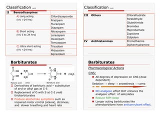 Classification contd
II Benzodiazepines
A) Long acting
(t½ >24 hrs)
Chlordiazepoxide
Prazipam
Flurazipam
Diazepam
B) Short acting
(t½ 5 to 24 hrs)
Nitrazepam
Lorazepam
Oxazepam
Temazepam
C) Ultra short acting
(t½ <24 hrs)
Triazolam
Midazolam
Alprazolam
III Others Chloralhydrate
Paraldehyde
Glutethimide
Bromides
Meprobamate
Zopiclone
Zolpidem
IV Antihistamines Promethazine
Diphenhydramine
Classification contd
Barbiturates
† Derivatives of barbituric acid – substitution
of aryl or alkyl gps at C-5
† Replacement of O with S at C-2 yield
thiobarbiturates
† Produce alcohol like symptoms such as
impaired motor control (ataxia), dizziness,
and slower breathing and heart rate
Malonic acid Urea Barbituric acid
CNS:
„ All degrees of depression on CNS (dose
dependent)
Sedation → sleep → anaesthesia → coma
„ NO analgesic effect BUT enhance the
analgesic effect of salicylates
„ Reduce REM sleep
„ Longer acting barbiturates like
phenobarbitone have anticonvulsant effect.
Barbiturates
Pharmacological Actions
 