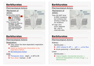 Barbiturates mainly
act by binding to β-
site of inhibitory
acitvity of GABAA
receptors in CNS
They increase the
duration of opening
of GABA gated
chloride channels
and hyperpolarised
the post-synaptic
cell.
Barbiturates
Pharmacological Actions
Mechanism of
action:
They DO NOT bind
to BDZ receptors
but enhance the
binding of BDZ to
its receptors
AT high very
Concn,depress
Na+ and K+
channels also.
Barbiturates
Pharmacological Actions
Mechanism of
action:
Barbiturates
Pharmacological Actions
Respiration:
„ They cause the dose dependent respiration
depression.
„ Death by barbiturate intoxication is by
respiratory failure.
„ NO Antitussive Action
CVS:
„ Therapeutic dose: slight ↓ in BP & HR
„ Toxic dose: marked ↓ in BP
Kidney:
Barbiturates →
„ ↑ADH release & ↓BP Ÿ ↓gfr Ÿ ↓urine flow
„ Acute poisoning Ÿ Renal failure
Liver:
Barbiturates →
„ induce hepatic microsomal enzyme Ÿ
enhanced degradation of many drugs Ÿ ↓
effectiveness
Barbiturates
Pharmacological Actions
 