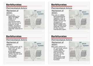 BDZs act by
potentiating the
effect of GABA.
GABA is an
inhibitory
neurotransmitter.
BDZ bind to the α
subunit of the
GABAA receptors
surrounding the
chloride channel in
CNS.
Barbiturates
Pharmacological Actions
Mechanism of
action:
Barbiturates
Pharmacological Actions
Mechanism of
action:
This site is called
benzodiazepine
receptor and is
different site of
GABA where the
receptors of
barbiturates act.
When GABA acts,
chloride channel
of the neuron
membrane open.
This leads entry of Cl
from ECF to ICF.
This causes
prolonged
hyperplarisation
of the neuron and
their hyper
excitability.
Barbiturates
Pharmacological Actions
Mechanism of
action:
BDZ also reduce 5-
HT turnover which
is also partly
responsible for
the anxiolytic
activity as the
anxiety is
associated with
increased 5-HT
function
Barbiturates
Pharmacological Actions
Mechanism of
action:
 