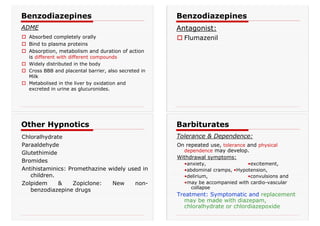 † Absorbed completely orally
† Bind to plasma proteins
† Absorption, metabolism and duration of action
is different with different compounds
† Widely distributed in the body
† Cross BBB and placental barrier, also secreted in
Milk
† Metabolised in the liver by oxidation and
excreted in urine as glucuronides.
Benzodiazepines
ADME
† Flumazenil
Benzodiazepines
Antagonist:
Chloralhydrate
Paraaldehyde
Glutethimide
Bromides
Antihistaminics: Promethazine widely used in
children.
Zolpidem & Zopiclone: New non-
benzodiazepine drugs
Other Hypnotics
On repeated use, tolerance and physical
dependence may develop.
Withdrawal symptoms:
•anxiety, •excitement,
•abdominal cramps, •Hypotension,
•delirium, •convulsions and
•may be accompanied with cardio-vascular
collapse
Treatment: Symptomatic and replacement
may be made with diazepam,
chloralhydrate or chlordiazepoxide
Barbiturates
Tolerance & Dependence:
 
