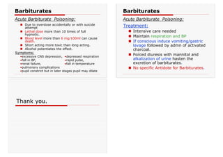 „ Due to overdose accidentally or with suicide
attempt
„ Lethal dose more than 10 times of full
hypnotic.
„ Blood level more than 6 mg/100ml can cause
death.
„ Short acting more toxic than long acting.
„ Alcohol potentiates the effect.
Symptoms:
•excessive CNS depression, •depressed respiration
•fall in BP, •rapid pulse,
•renal failure, •fall in temperature
•pulmonary complications
•pupil constrict but in later stages pupil may dilate
Barbiturates
Acute Barbiturate Poisoning:
Treatment:
„ Intensive care needed
„ Maintain respiration and BP
„ If conscious induce vomiting/gastric
lavage followed by admn of activated
charcoal.
„ Forced diuresis with mannitol and
alkalization of urine hasten the
excretion of barbiturates.
„ No specific Antidote for Barbiturates.
Barbiturates
Acute Barbiturate Poisoning:
Thank you.
 