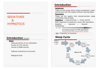SEDATIVES
&
HYPNOTICS
Sedatives:
These are the drugs which reduce excitement, motor
activity and calm the subject without inducing sleep.
Hypnotics:
These are the agents that induce/maintain sleep
resembling natural sleep.
Sedation: ↓ responsiveness + ↓ motor activity
Both (Hypnotics & Sedatives) cause CNS depression
Sedation → Hypnosis → General
Anaesthesia
Increasing grade of CNS depression
Drugs show dose dependent action.
Use: Treatment of insomnia.
Introduction
Sleep
Reduced activity of nor-adrenaline.
Excess of 5-HT activity.
Excess of GABA activity.
Defense mechanism & immunity
Biological clock
Introduction (Contd.)
Stage 1
(Dozing)
3-6%
Stage 2
(unequivocal sleep
40-50%
Stage 3
(Deep Sleep Transition
5-8%
Stage 4
(cerebral sleep)
10-20%
REM
Sleep
20-30%
Stage 0
(awake)
1-2%
Sleep Cycle
Sleep Cycle
 