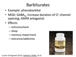 Barbiturates
    • Example: phenobarbital
    • MOA: GABAA, increase duration of Cl- channel
      opening; AMPA antagonist
    • Effects:
         – anticonvulsant
         – sleep
         – memory impairment
         – tolerance/addiction




Loscher & Rogawski (2012). Epilepsia, 53(S8), 12-25.
 
