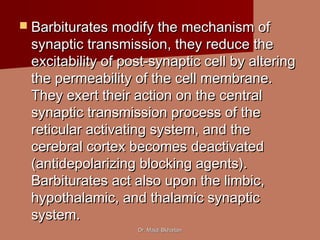Dr. Majdi BkhaitanDr. Majdi Bkhaitan
 Barbiturates modify the mechanism ofBarbiturates modify the mechanism of
synaptic transmission, they reduce thesynaptic transmission, they reduce the
excitability of post-synaptic cell by alteringexcitability of post-synaptic cell by altering
the permeability of the cell membrane.the permeability of the cell membrane.
They exert their action on the centralThey exert their action on the central
synaptic transmission process of thesynaptic transmission process of the
reticular activating system, and thereticular activating system, and the
cerebral cortex becomes deactivatedcerebral cortex becomes deactivated
(antidepolarizing blocking agents).(antidepolarizing blocking agents).
Barbiturates act also upon the limbic,Barbiturates act also upon the limbic,
hypothalamic, and thalamic synaptichypothalamic, and thalamic synaptic
system.system.
 