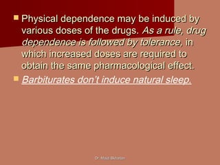 Dr. Majdi BkhaitanDr. Majdi Bkhaitan
 Physical dependence may be induced byPhysical dependence may be induced by
various doses of the drugs.various doses of the drugs. As a rule, drugAs a rule, drug
dependence is followed by tolerance,dependence is followed by tolerance, inin
which increased doses are required towhich increased doses are required to
obtain the same pharmacological effect.obtain the same pharmacological effect.
 Barbiturates don’t induce natural sleep.
 